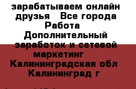 зарабатываем онлайн друзья - Все города Работа » Дополнительный заработок и сетевой маркетинг   . Калининградская обл.,Калининград г.